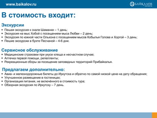 www.baikalov.ru


В стоимость входит:
Экскурсии
   Пешая экскурсия к скале Шаманке – 1 день;
   Экскурсия на мыс Хобой с посещением мыса Любви – 2 день;
   Экскурсия по южной части Ольхона с посещением мысов Кобылья Голова и Хоргой – 3 день;
   Пешие экскурсии в бухте Песчаной – 4-6 дни.


Сервисное обслуживание
 Медицинские страховки при укусе клеща и несчастном случае;
 Аптечка первой помощи, репелленты;
 Рекреационные сборы за посещение заповедных территорий Прибайкалья.

Предлагаем дополнительно:
   Авиа- и железнодорожные билеты до Иркутска и обратно по самой низкой цене на дату обращения;
   Улучшенное размещение в гостиницах;
   Организация питания, не включённого в стоимость тура;
   Обзорная экскурсия по Иркутску – 7 день.
 