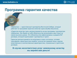 www.baikalov.ru



  Программа гарантия качества



        «Байкалов» — единственный туроператор Восточной Сибири, который
        работает по программе гарантии качества туров (Quality Assurance).
        «Гарантия качества тура» распространяется на все программы туроператора
        «Байкалов». Мы берем на себя обязательства организовать ваш отдых на
        самом высоком уровне. Эти обязательства зафиксированы в разделе №7
        договора, который подписывают туроператор и турист.
        Гарантия распространяется на категорию и класс гостиницы, условия
        трансферов, характеристики корабля, количество приемов пищи и другие
        качественные и количественные характеристики, отраженные в туристском
        договоре.

          В случае несоответствия услуг заявленному качеству
                        мы вернём вам деньги!
 