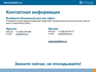 www.baikalov.ru



  Контактная информация
  Выберите ближайший для вас офис:
  В каждом из наших офисов продаж вам предоставят профессиональную консультацию, единые
  цены и оперативную работу.


  Иркутск                                    Москва
  Раб.тел:   +7 (3952) 500-689               Раб.тел:   +7 (495) 287-40-17
  E-mail:    irk@baikalov.ru                 e-mail:    msk@baikalov.ru



                                             www.baikalov.ru




             Звоните сейчас, не откладывайте!
 