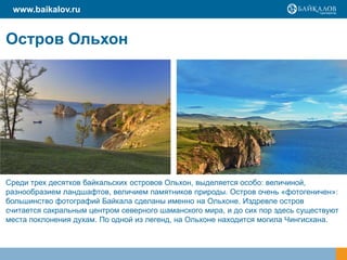 www.baikalov.ru


Остров Ольхон




Среди трех десятков байкальских островов Ольхон, выделяется особо: величиной,
разнообразием ландшафтов, величием памятников природы. Остров очень «фотогеничен»:
большинство фотографий Байкала сделаны именно на Ольхоне. Издревле остров
считается сакральным центром северного шаманского мира, и до сих пор здесь существуют
места поклонения духам. По одной из легенд, на Ольхоне находится могила Чингисхана.
 
