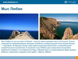 www.baikalov.ru


Мыс Любви




Мыс Любви (он же мыс Шунтэ-Левый) – одно из самых красивых мест на Ольхоне. С мыса
открывается завораживающая панорама на Байкал и самую высокую точку острова Ольхон
— гору Жима. В хорошую погоду также виден полуостров Святой Нос и самый большой
остров Ушканьего архипелага. А название «мыс Любви» дано этому месту неслучайно:
укрепилось поверье, что супружеские пары, побывав здесь, в скором времени будут ожидать
ребёнка, а одинокие и ищущие свою судьбу – обретут любовь!
 