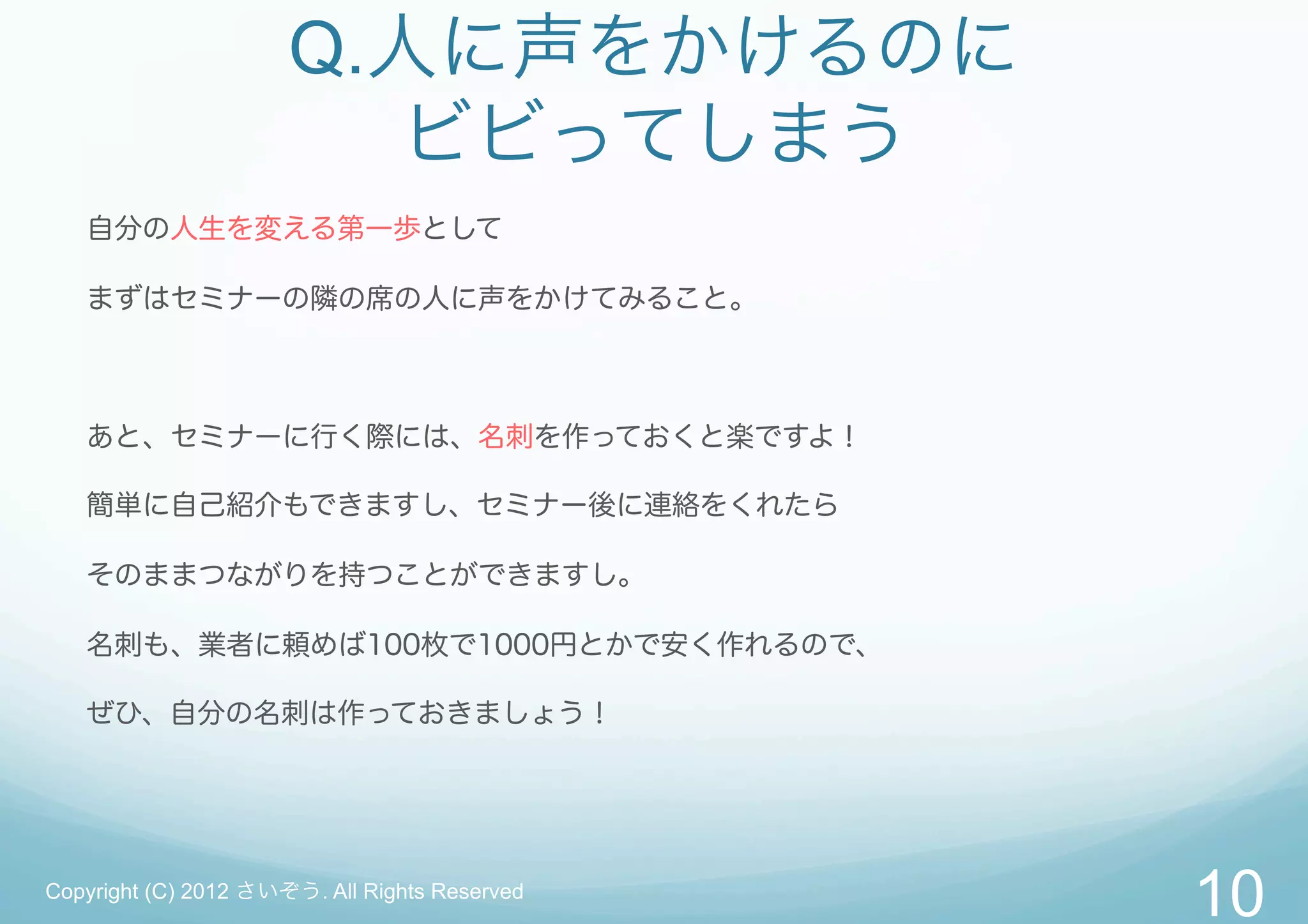Q.人に声をかけるのに
                        ビビってしまう
   自分の人生を変える第一歩として

   まずはセミナーの隣の席の人に声をかけてみること。



   あと、セミナーに行く際には、名刺を作っておくと楽ですよ！

   簡単に自己紹介もできますし、セミナー後に連絡をくれたら

   そのままつながりを持つことができますし。

   名刺も、業者に頼めば100枚で1000円とかで安く作れるので、

   ぜひ、自分の名刺は作っておきましょう！




Copyright (C) 2012 さいぞう. All Rights Reserved
                                               10
 
