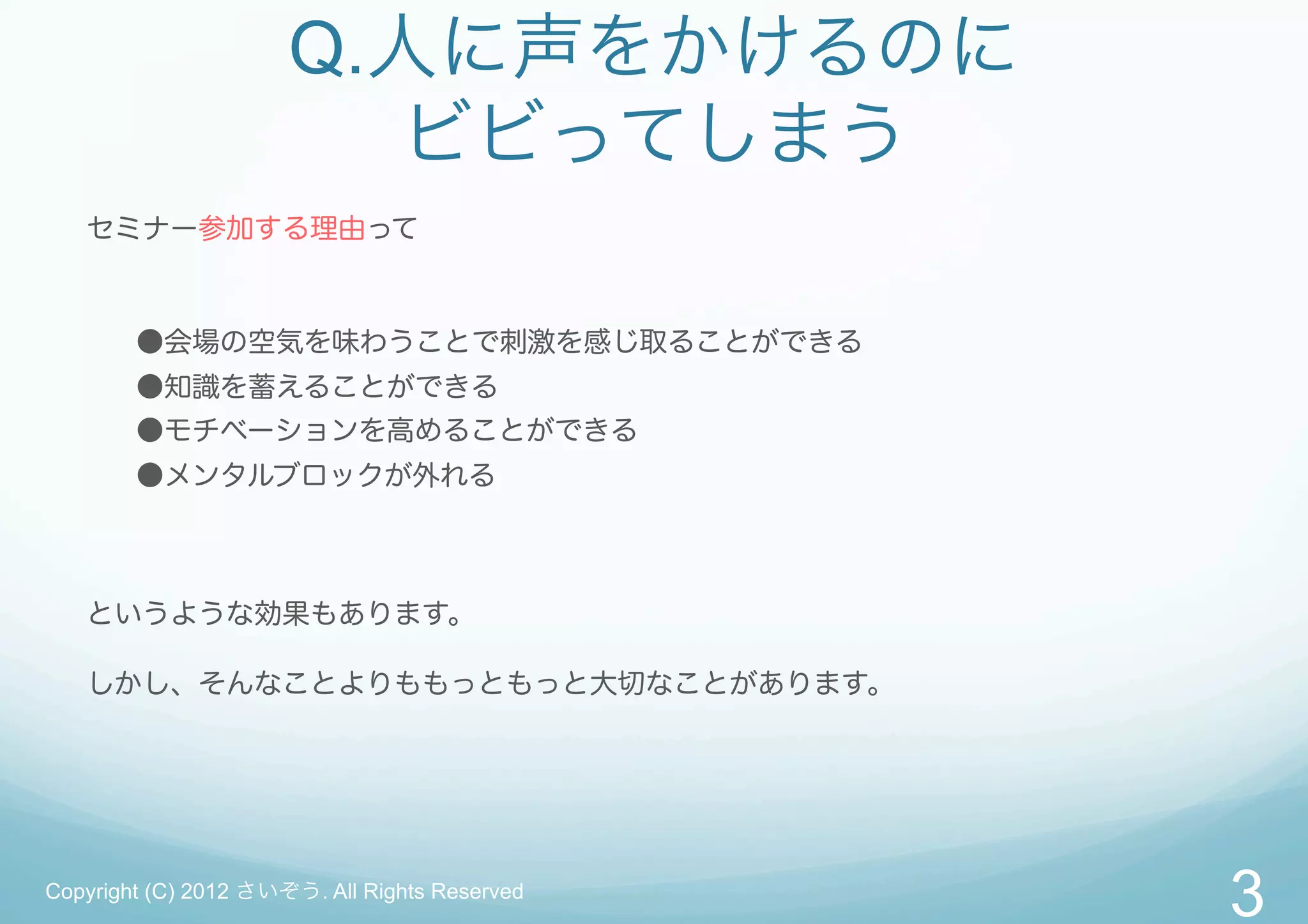 Q.人に声をかけるのに
                        ビビってしまう
   セミナー参加する理由って



        ●会場の空気を味わうことで刺激を感じ取ることができる
        ●知識を蓄えることができる
        ●モチベーションを高めることができる
        ●メンタルブロックが外れる



   というような効果もあります。

   しかし、そんなことよりももっともっと大切なことがあります。




Copyright (C) 2012 さいぞう. All Rights Reserved
                                               3
 