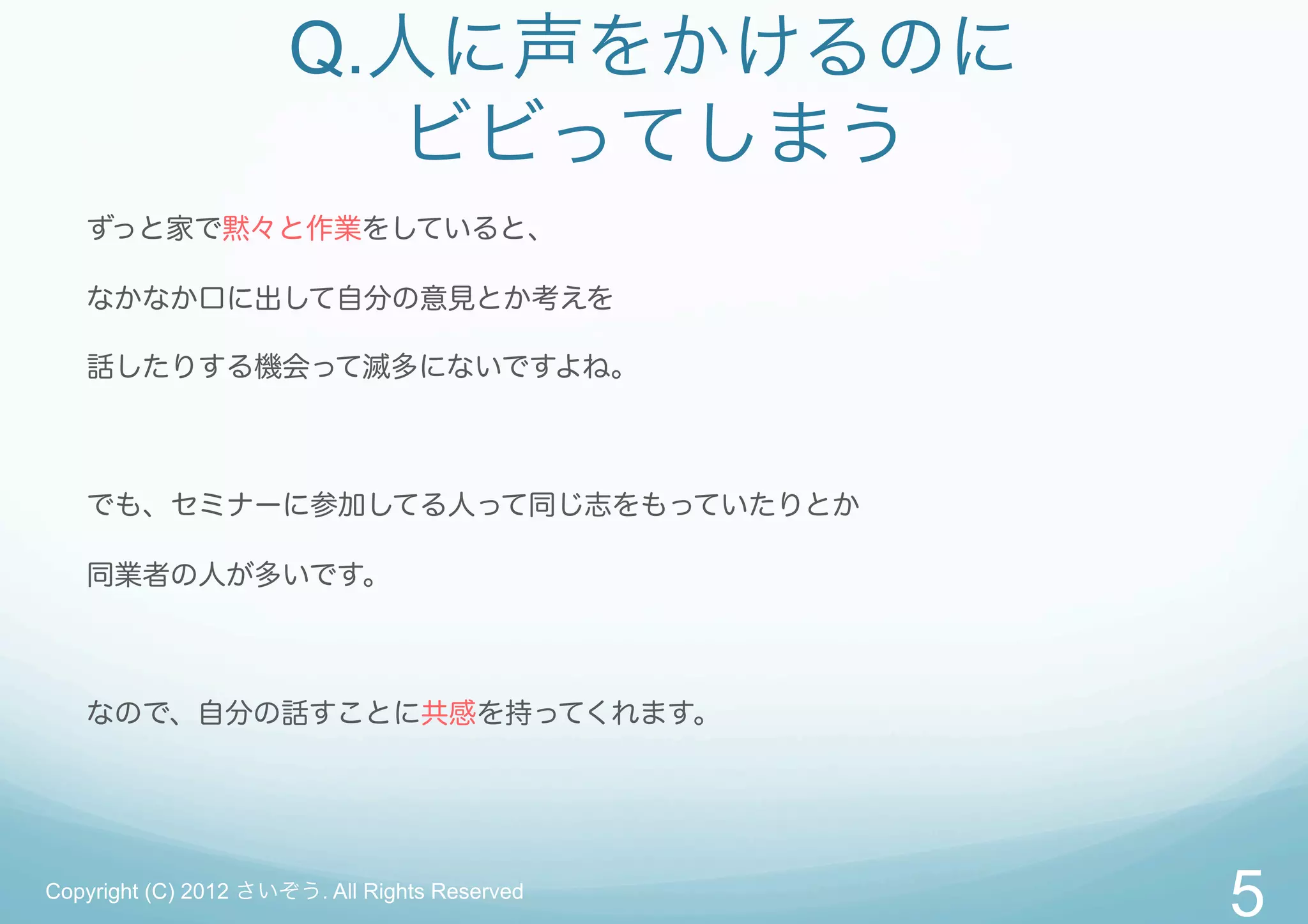 Q.人に声をかけるのに
                        ビビってしまう
   ずっと家で黙々と作業をしていると、

   なかなか口に出して自分の意見とか考えを

   話したりする機会って滅多にないですよね。



   でも、セミナーに参加してる人って同じ志をもっていたりとか

   同業者の人が多いです。



   なので、自分の話すことに共感を持ってくれます。




Copyright (C) 2012 さいぞう. All Rights Reserved
                                               5
 
