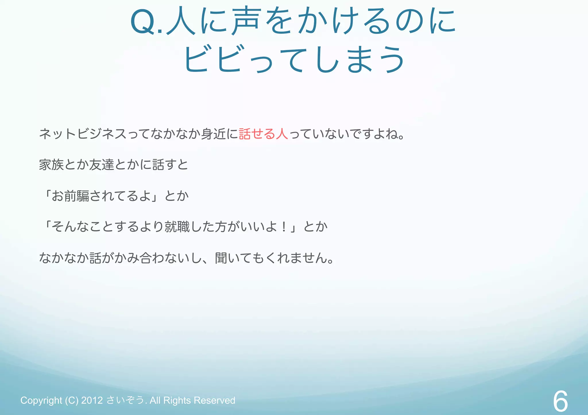 Q.人に声をかけるのに
                        ビビってしまう

   ネットビジネスってなかなか身近に話せる人っていないですよね。

   家族とか友達とかに話すと

   「お前騙されてるよ」とか

   「そんなことするより就職した方がいいよ！」とか

   なかなか話がかみ合わないし、聞いてもくれません。




Copyright (C) 2012 さいぞう. All Rights Reserved
                                               6
 