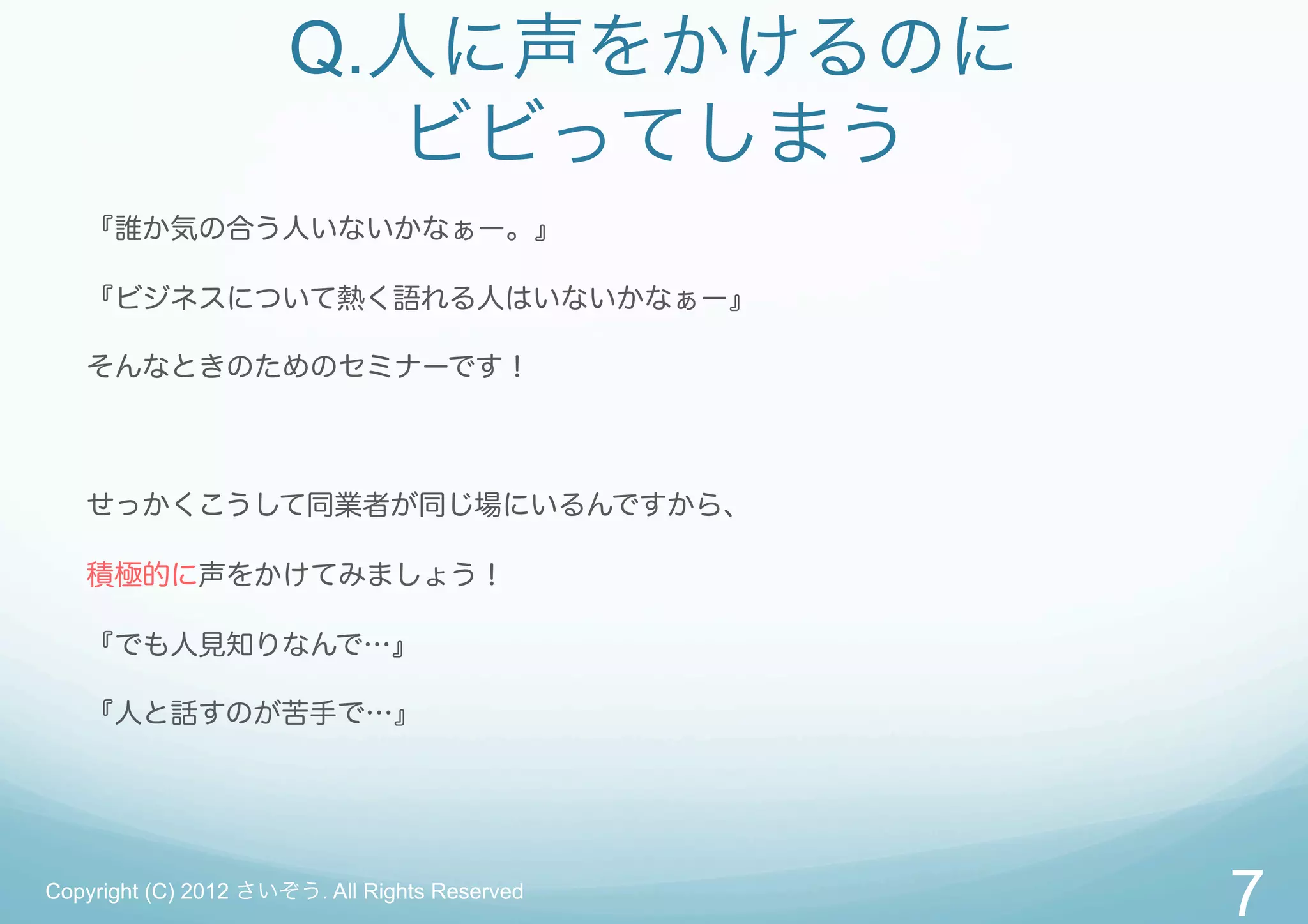 Q.人に声をかけるのに
                        ビビってしまう
   『誰か気の合う人いないかなぁー。』

   『ビジネスについて熱く語れる人はいないかなぁー』

   そんなときのためのセミナーです！



   せっかくこうして同業者が同じ場にいるんですから、

   積極的に声をかけてみましょう！

   『でも人見知りなんで…』

   『人と話すのが苦手で…』




Copyright (C) 2012 さいぞう. All Rights Reserved
                                               7
 