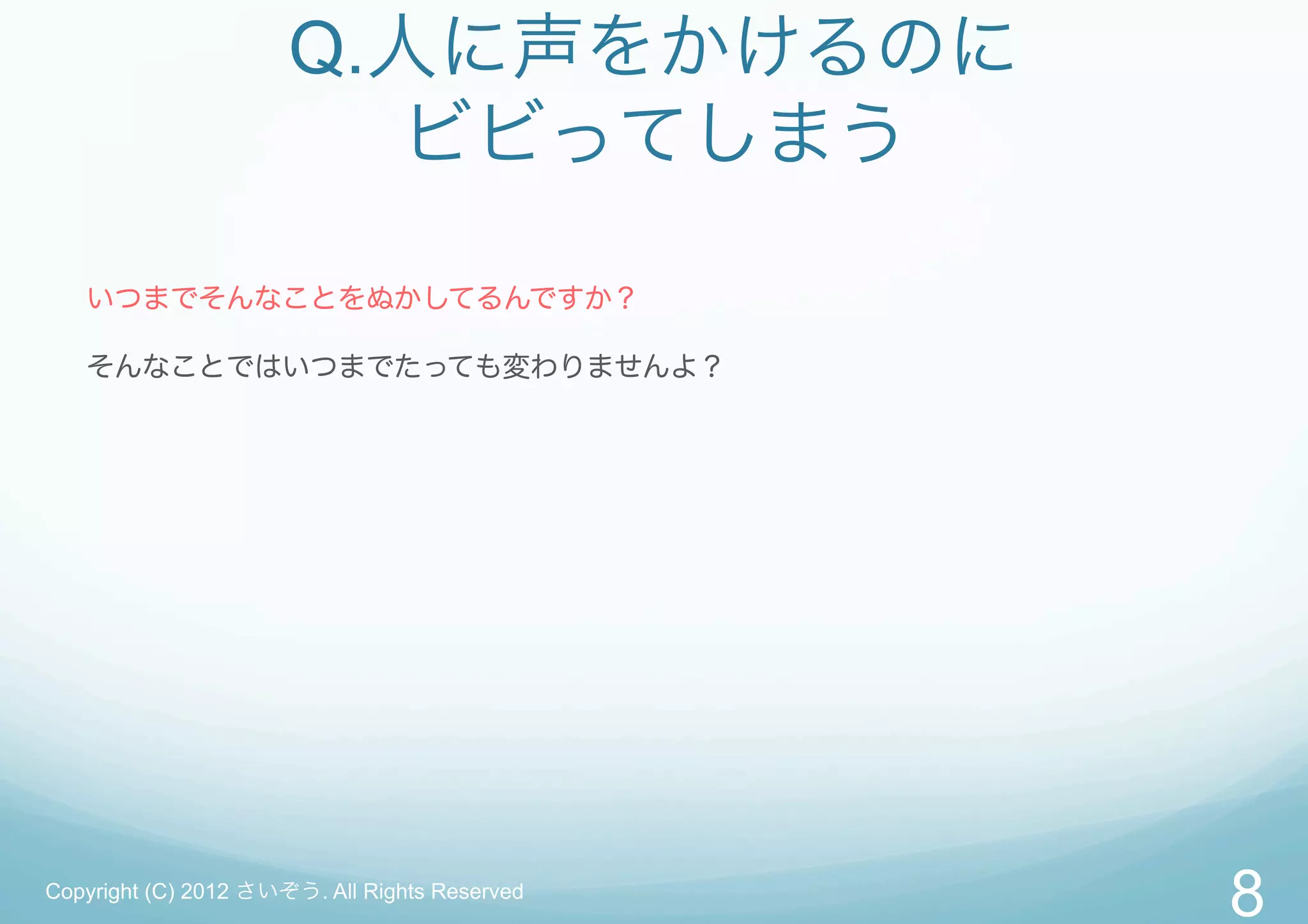 Q.人に声をかけるのに
                        ビビってしまう

   いつまでそんなことをぬかしてるんですか？

   そんなことではいつまでたっても変わりませんよ？




Copyright (C) 2012 さいぞう. All Rights Reserved
                                               8
 
