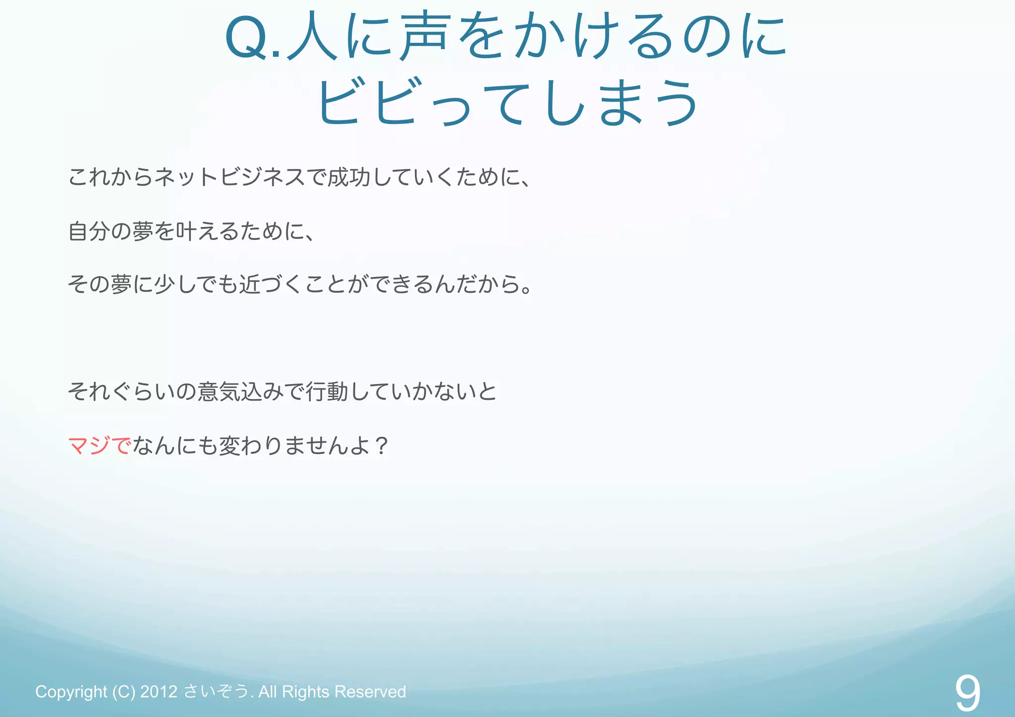 Q.人に声をかけるのに
                        ビビってしまう
   これからネットビジネスで成功していくために、

   自分の夢を叶えるために、

   その夢に少しでも近づくことができるんだから。



   それぐらいの意気込みで行動していかないと

   マジでなんにも変わりませんよ？




Copyright (C) 2012 さいぞう. All Rights Reserved
                                               9
 