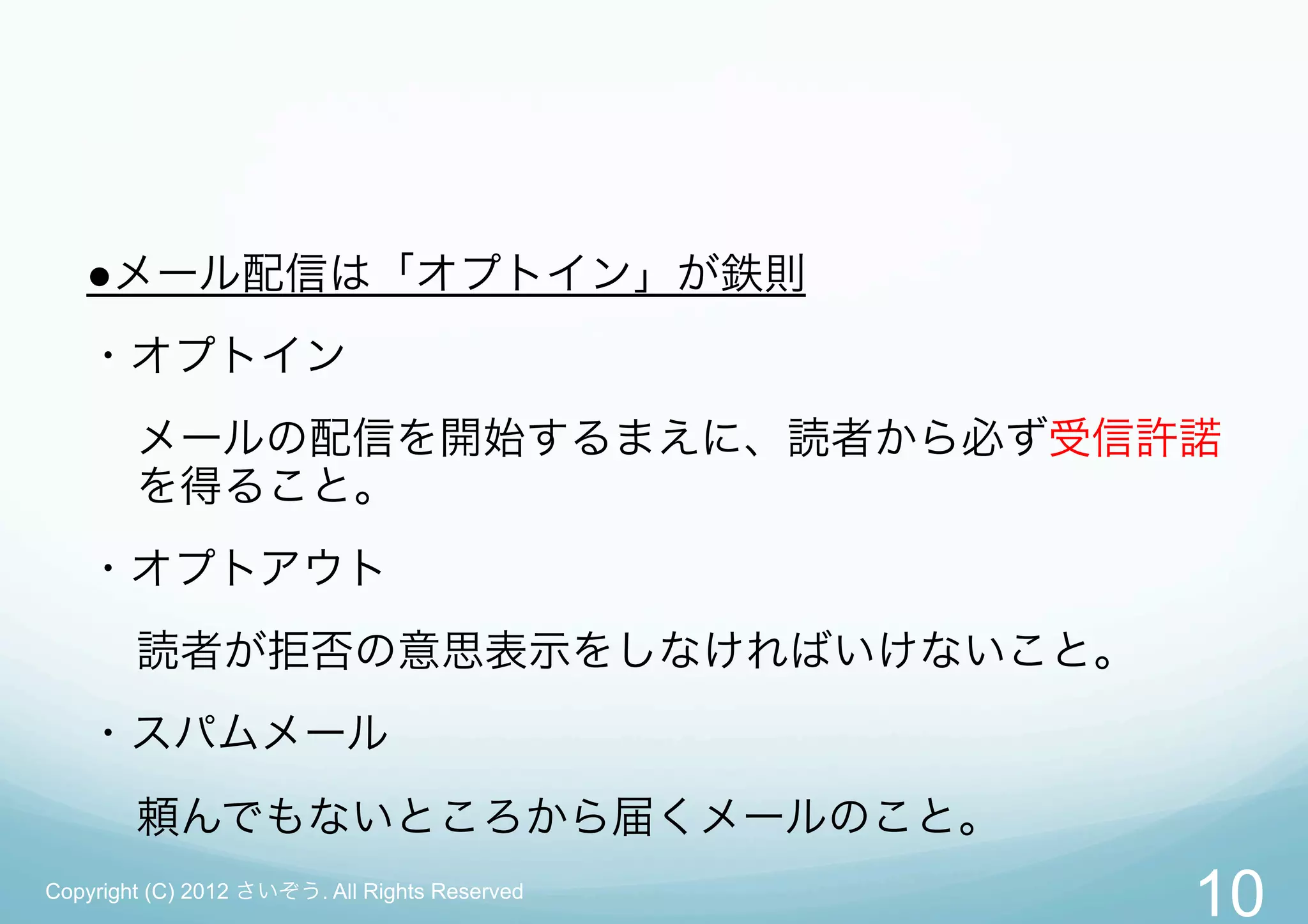 ●メール配信は「オプトイン」が鉄則
   ・オプトイン
        メールの配信を開始するまえに、読者から必ず受信許諾
        を得ること。
   ・オプトアウト
        読者が拒否の意思表示をしなければいけないこと。
   ・スパムメール
        頼んでもないところから届くメールのこと。
Copyright (C) 2012 さいぞう. All Rights Reserved
                                               10
 