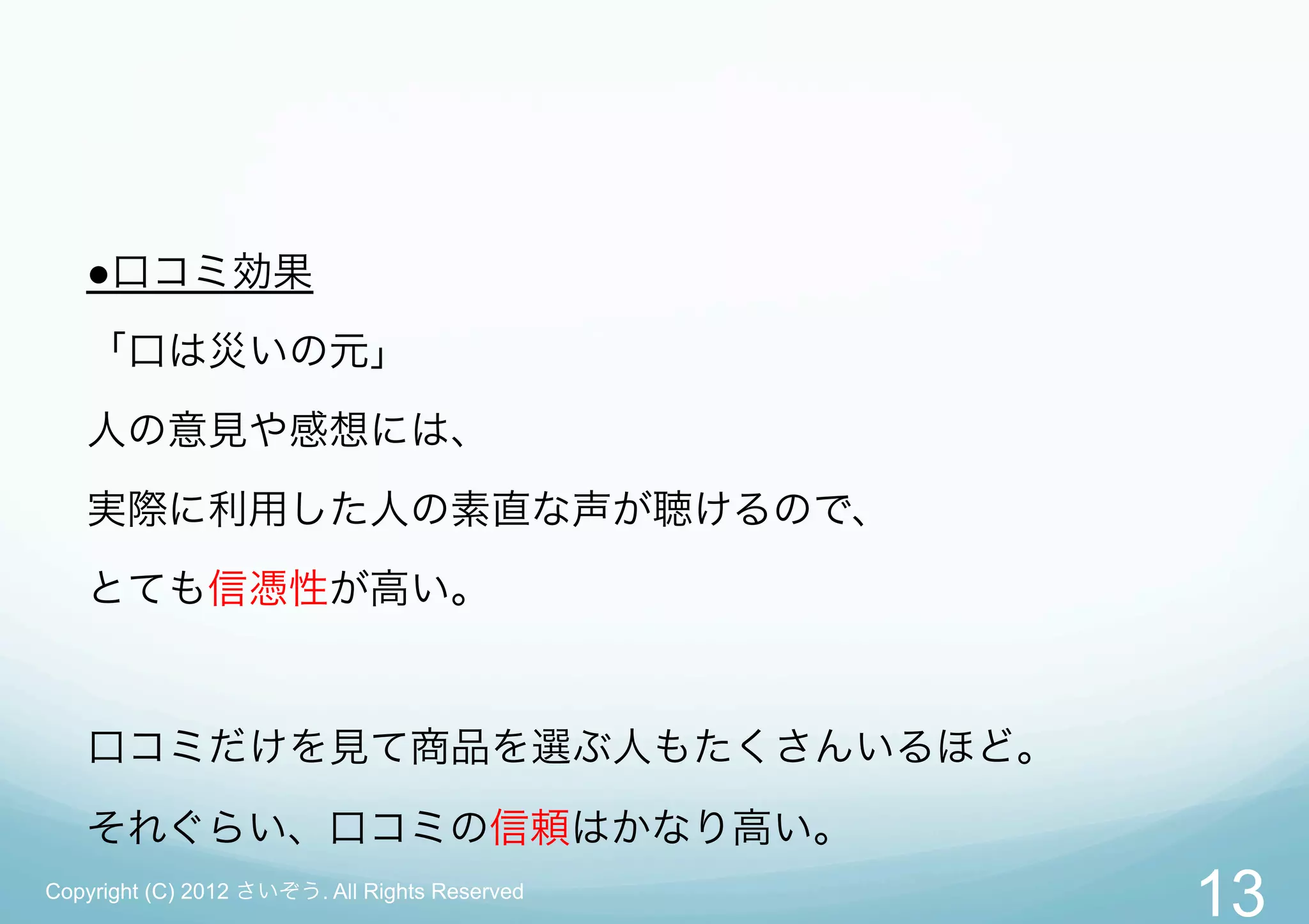 ●口コミ効果
   「口は災いの元」
   人の意見や感想には、
   実際に利用した人の素直な声が聴けるので、
   とても信憑性が高い。


   口コミだけを見て商品を選ぶ人もたくさんいるほど。

   それぐらい、口コミの信頼はかなり高い。
Copyright (C) 2012 さいぞう. All Rights Reserved
                                               13
 