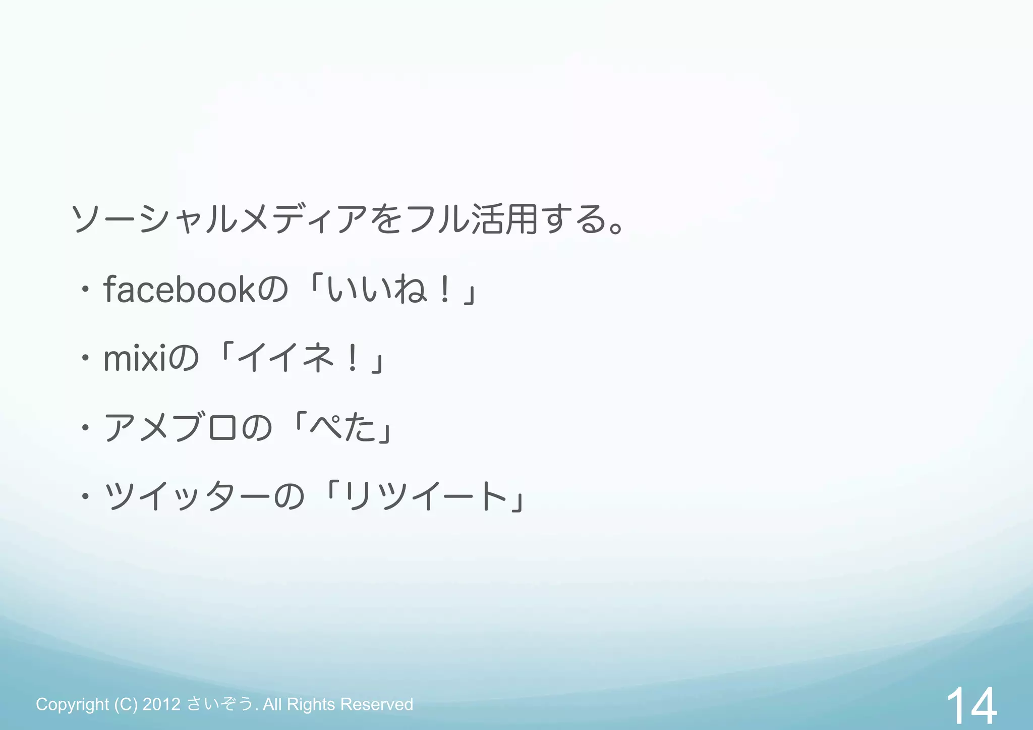 ソーシャルメディアをフル活用する。

   ・facebookの「いいね！」

   ・mixiの「イイネ！」

   ・アメブロの「ぺた」

   ・ツイッターの「リツイート」




Copyright (C) 2012 さいぞう. All Rights Reserved
                                               14
 