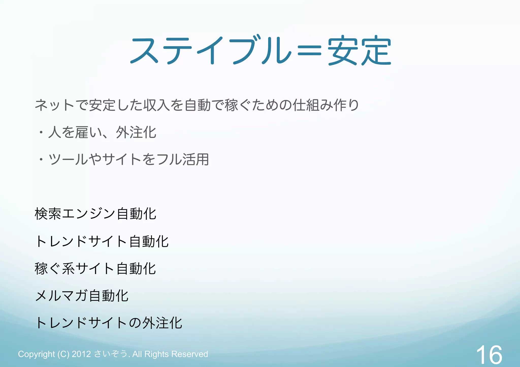 ステイブル＝安定
   ネットで安定した収入を自動で稼ぐための仕組み作り

   ・人を雇い、外注化
   ・ツールやサイトをフル活用



   検索エンジン自動化

   トレンドサイト自動化

   稼ぐ系サイト自動化

   メルマガ自動化

   トレンドサイトの外注化

Copyright (C) 2012 さいぞう. All Rights Reserved
                                               16
 