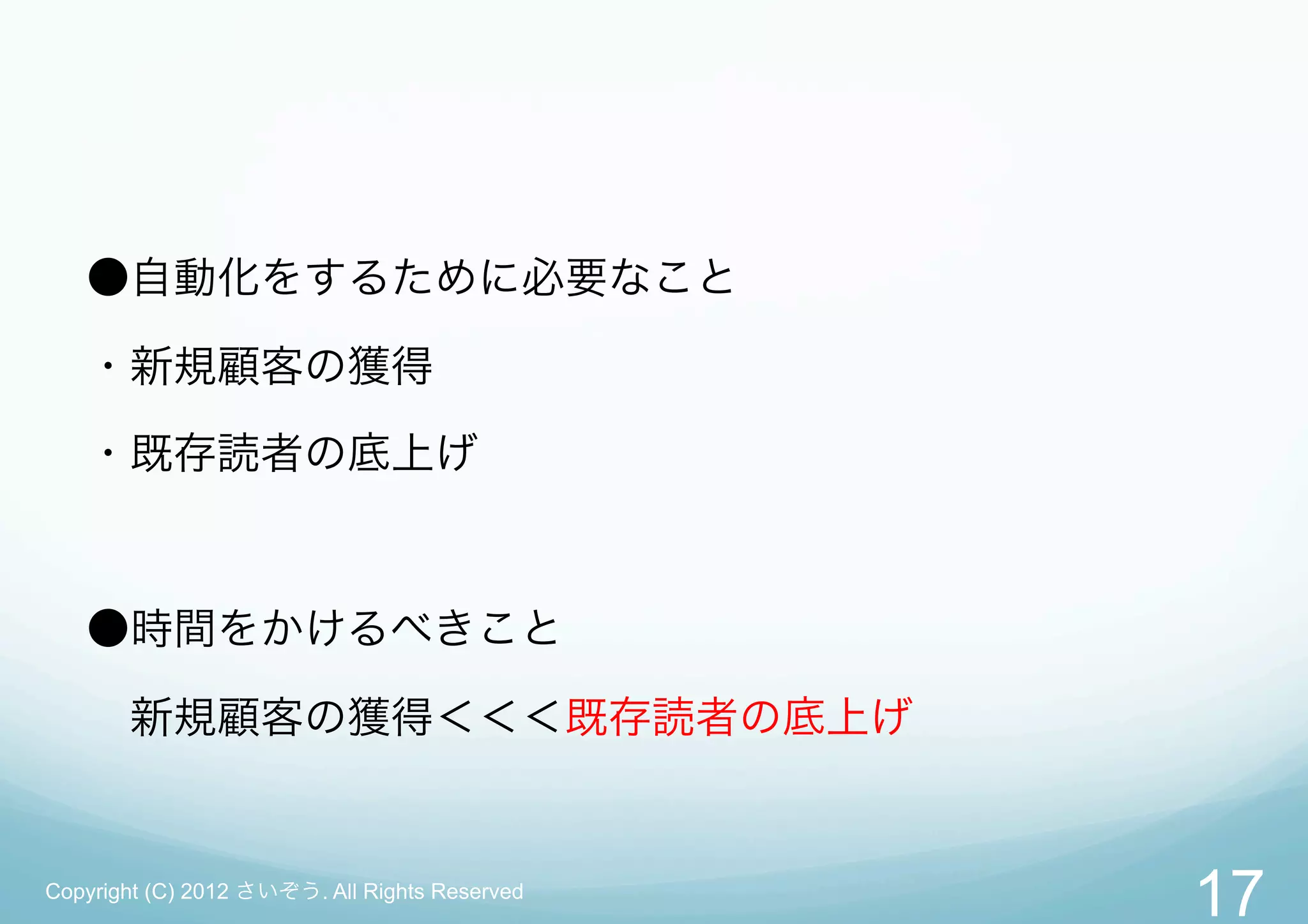 ●自動化をするために必要なこと

   ・新規顧客の獲得

   ・既存読者の底上げ



   ●時間をかけるべきこと

    新規顧客の獲得＜＜＜既存読者の底上げ


Copyright (C) 2012 さいぞう. All Rights Reserved
                                               17
 