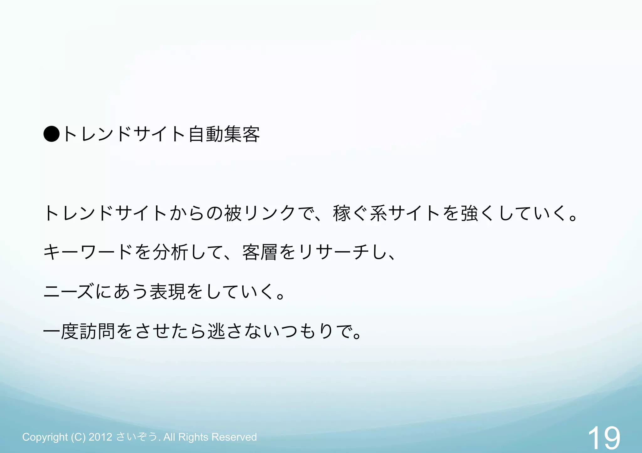 ●トレンドサイト自動集客



   トレンドサイトからの被リンクで、稼ぐ系サイトを強くしていく。

   キーワードを分析して、客層をリサーチし、

   ニーズにあう表現をしていく。

   一度訪問をさせたら逃さないつもりで。




Copyright (C) 2012 さいぞう. All Rights Reserved
                                               19
 