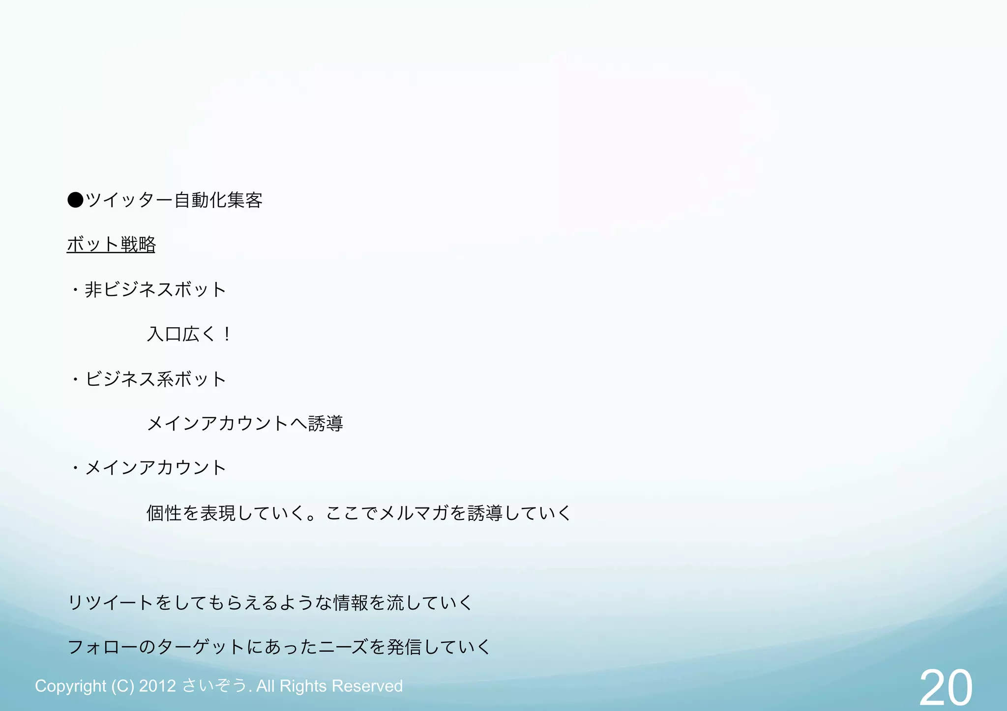 ●ツイッター自動化集客

   ボット戦略

   ・非ビジネスボット

             入口広く！

   ・ビジネス系ボット

             メインアカウントへ誘導

   ・メインアカウント

             個性を表現していく。ここでメルマガを誘導していく




   リツイートをしてもらえるような情報を流していく

   フォローのターゲットにあったニーズを発信していく

Copyright (C) 2012 さいぞう. All Rights Reserved
                                               20
 