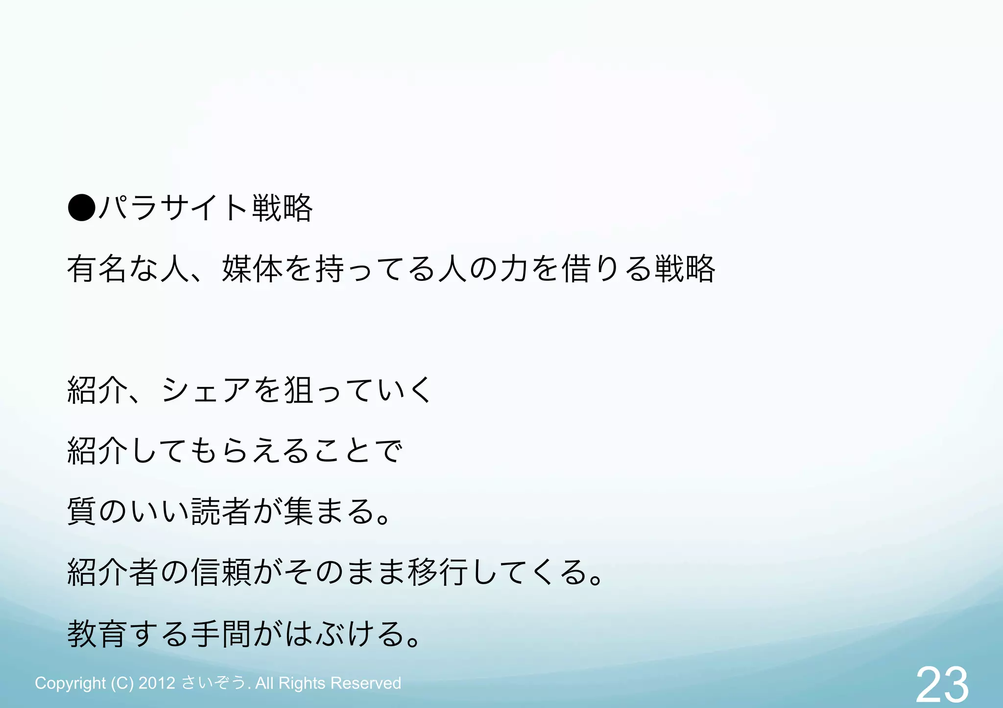 ●パラサイト戦略
   有名な人、媒体を持ってる人の力を借りる戦略


   紹介、シェアを狙っていく
   紹介してもらえることで
   質のいい読者が集まる。
   紹介者の信頼がそのまま移行してくる。

   教育する手間がはぶける。
Copyright (C) 2012 さいぞう. All Rights Reserved
                                               23
 
