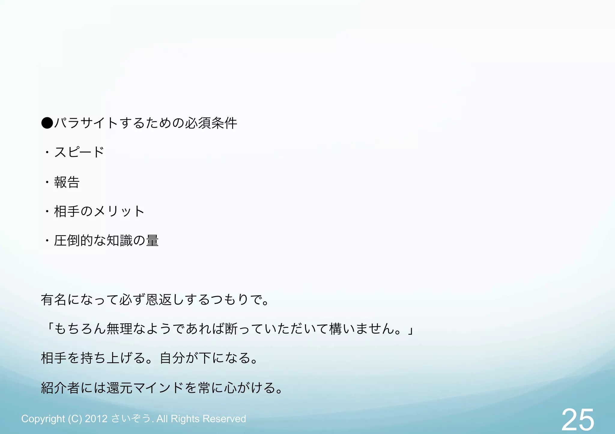 ●パラサイトするための必須条件

   ・スピード

   ・報告

   ・相手のメリット

   ・圧倒的な知識の量



   有名になって必ず恩返しするつもりで。

   「もちろん無理なようであれば断っていただいて構いません。」

   相手を持ち上げる。自分が下になる。

   紹介者には還元マインドを常に心がける。

Copyright (C) 2012 さいぞう. All Rights Reserved
                                               25
 
