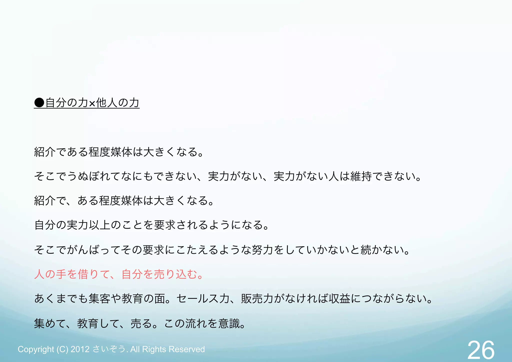●自分の力 他人の力



   紹介である程度媒体は大きくなる。

   そこでうぬぼれてなにもできない、実力がない、実力がない人は維持できない。

   紹介で、ある程度媒体は大きくなる。

   自分の実力以上のことを要求されるようになる。

   そこでがんばってその要求にこたえるような努力をしていかないと続かない。

   人の手を借りて、自分を売り込む。

   あくまでも集客や教育の面。セールス力、販売力がなければ収益につながらない。

   集めて、教育して、売る。この流れを意識。

Copyright (C) 2012 さいぞう. All Rights Reserved
                                               26
 