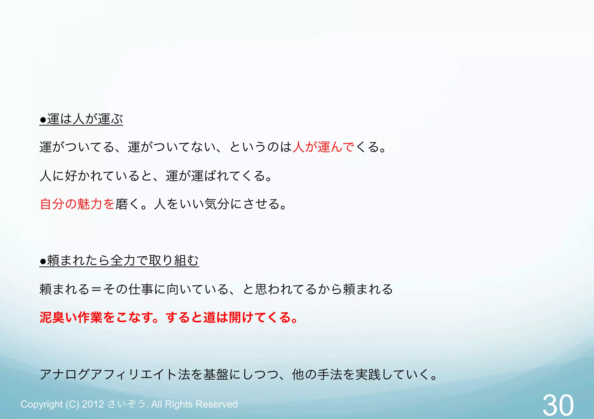 ●運は人が運ぶ

   運がついてる、運がついてない、というのは人が運んでくる。

   人に好かれていると、運が運ばれてくる。

   自分の魅力を磨く。人をいい気分にさせる。



   ●頼まれたら全力で取り組む

   頼まれる＝その仕事に向いている、と思われてるから頼まれる

   泥臭い作業をこなす。すると道は開けてくる。



   アナログアフィリエイト法を基盤にしつつ、他の手法を実践していく。

Copyright (C) 2012 さいぞう. All Rights Reserved
                                               30
 