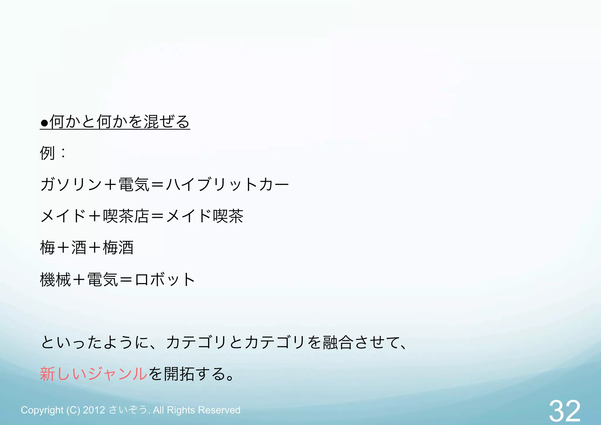 ●何かと何かを混ぜる

   例：
   ガソリン＋電気＝ハイブリットカー

   メイド＋喫茶店＝メイド喫茶

   梅＋酒＋梅酒

   機械＋電気＝ロボット



   といったように、カテゴリとカテゴリを融合させて、

   新しいジャンルを開拓する。

Copyright (C) 2012 さいぞう. All Rights Reserved
                                               32
 