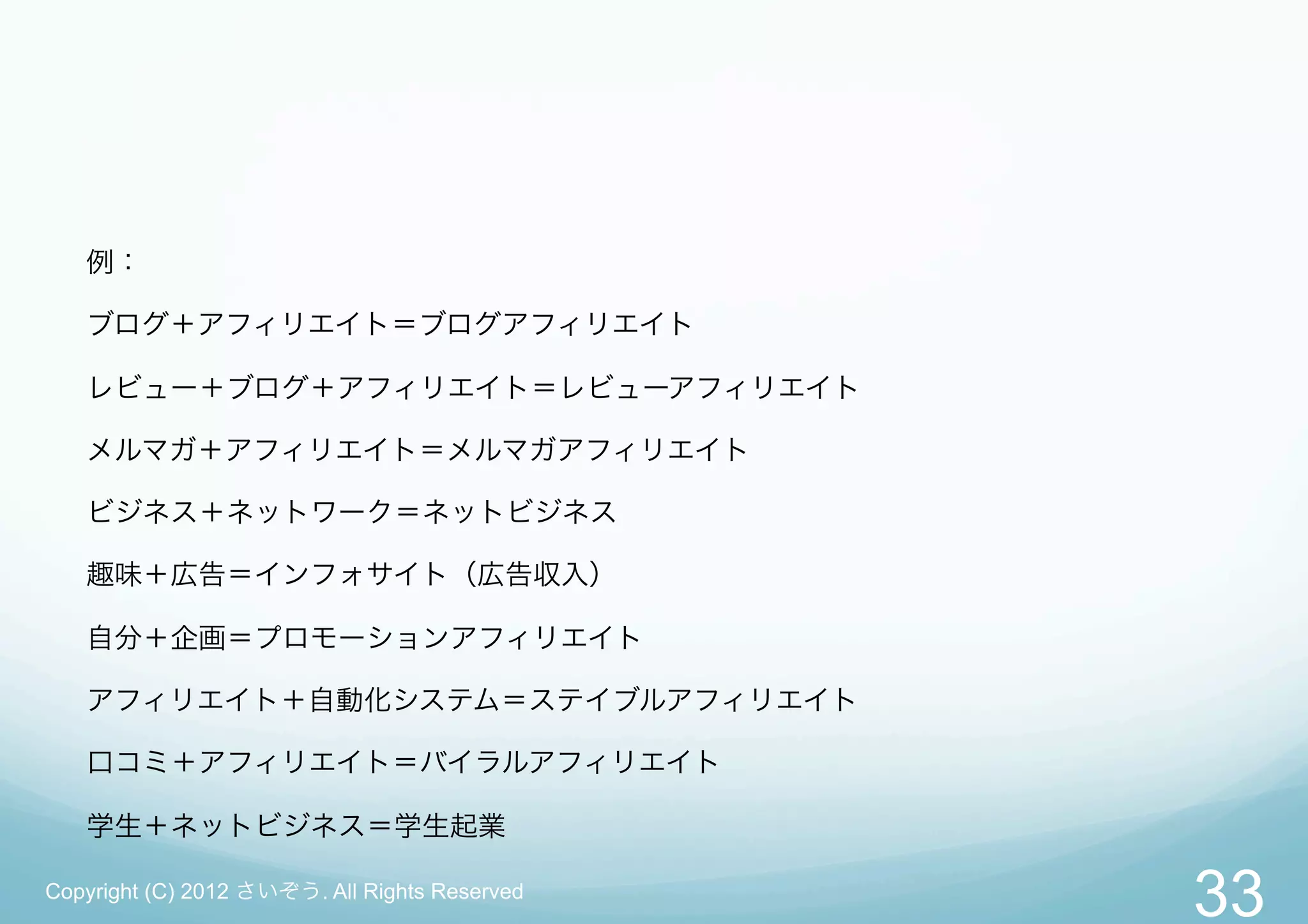 例：

   ブログ＋アフィリエイト＝ブログアフィリエイト

   レビュー＋ブログ＋アフィリエイト＝レビューアフィリエイト

   メルマガ＋アフィリエイト＝メルマガアフィリエイト

   ビジネス＋ネットワーク＝ネットビジネス

   趣味＋広告＝インフォサイト（広告収入）

   自分＋企画＝プロモーションアフィリエイト

   アフィリエイト＋自動化システム＝ステイブルアフィリエイト

   口コミ＋アフィリエイト＝バイラルアフィリエイト

   学生＋ネットビジネス＝学生起業

Copyright (C) 2012 さいぞう. All Rights Reserved
                                               33
 