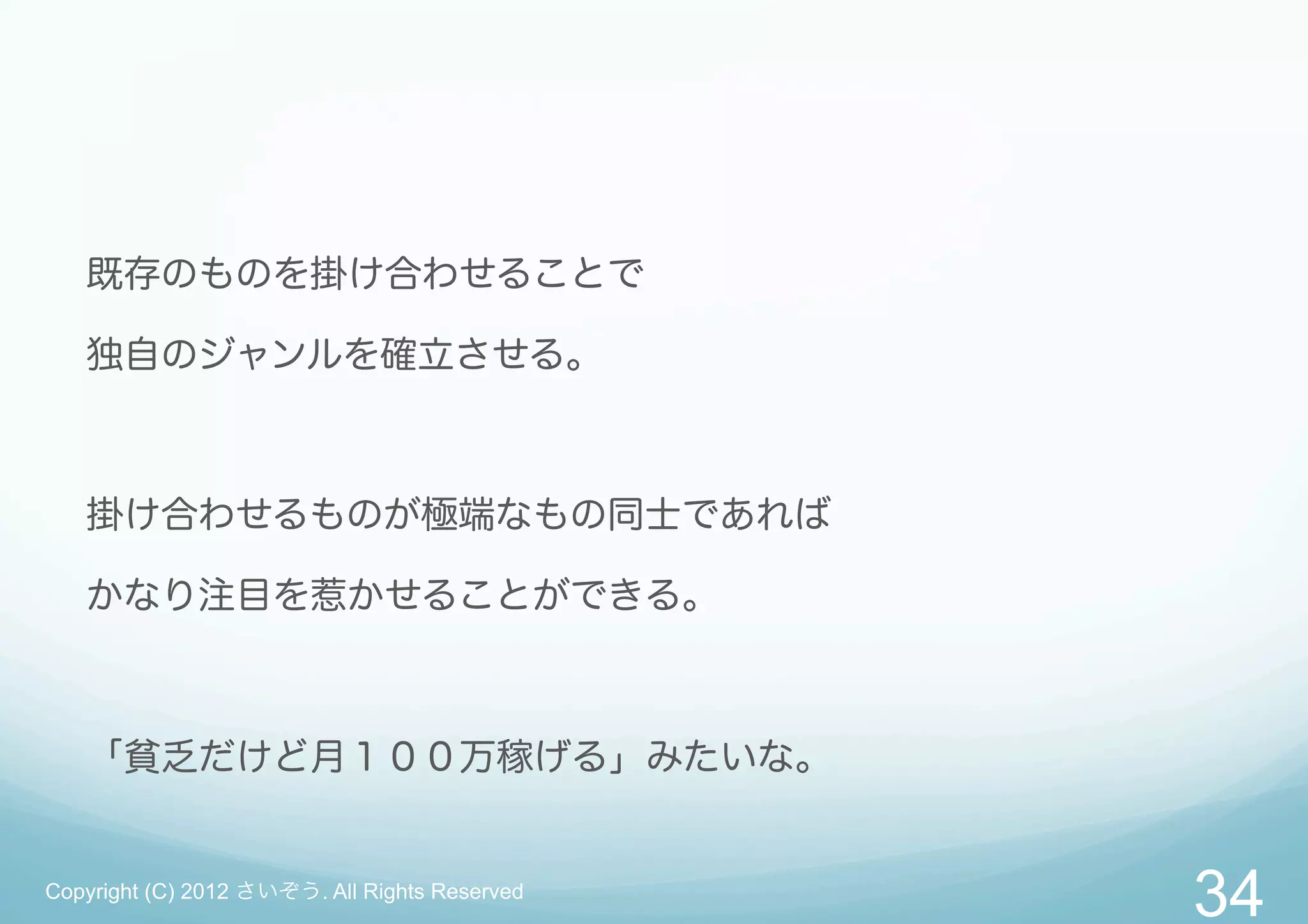 既存のものを掛け合わせることで

   独自のジャンルを確立させる。



   掛け合わせるものが極端なもの同士であれば

   かなり注目を惹かせることができる。



   「貧乏だけど月１００万稼げる」みたいな。


Copyright (C) 2012 さいぞう. All Rights Reserved
                                               34
 