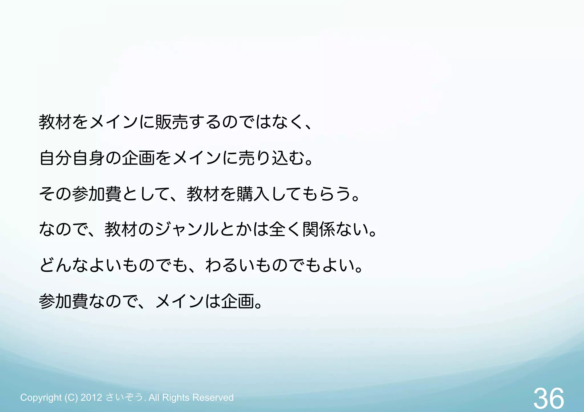 教材をメインに販売するのではなく、

   自分自身の企画をメインに売り込む。

   その参加費として、教材を購入してもらう。

   なので、教材のジャンルとかは全く関係ない。

   どんなよいものでも、わるいものでもよい。

   参加費なので、メインは企画。




Copyright (C) 2012 さいぞう. All Rights Reserved
                                               36
 