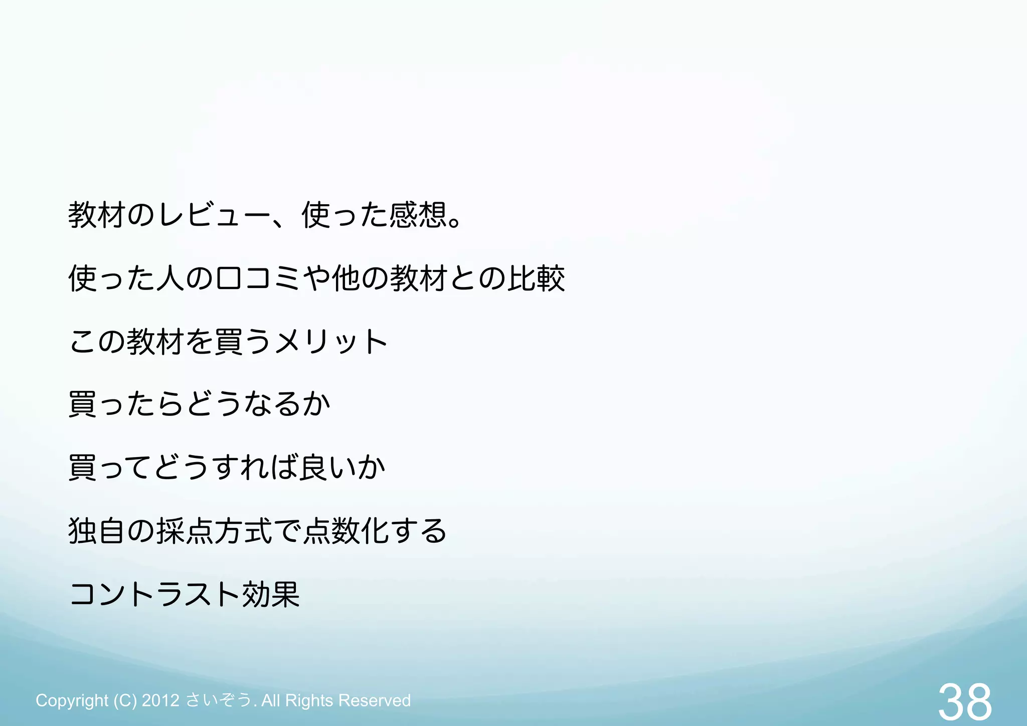 教材のレビュー、使った感想。

   使った人の口コミや他の教材との比較

   この教材を買うメリット

   買ったらどうなるか

   買ってどうすれば良いか

   独自の採点方式で点数化する

   コントラスト効果


Copyright (C) 2012 さいぞう. All Rights Reserved
                                               38
 
