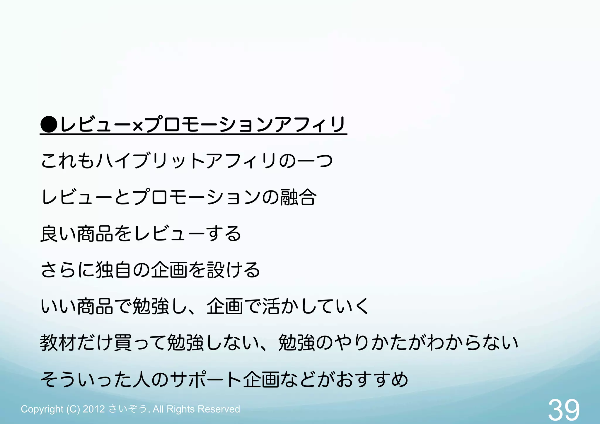 ●レビュー プロモーションアフィリ
   これもハイブリットアフィリの一つ
   レビューとプロモーションの融合
   良い商品をレビューする
   さらに独自の企画を設ける
   いい商品で勉強し、企画で活かしていく
   教材だけ買って勉強しない、勉強のやりかたがわからない

   そういった人のサポート企画などがおすすめ
Copyright (C) 2012 さいぞう. All Rights Reserved
                                               39
 