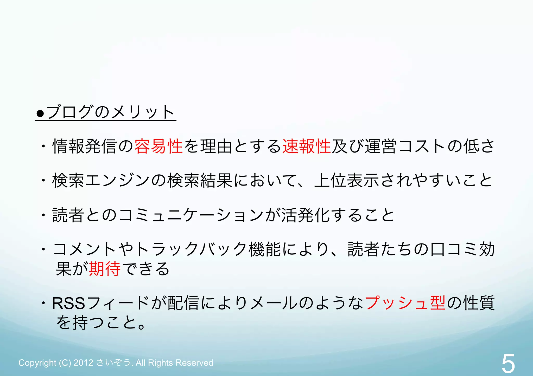 ●ブログのメリット

   ・情報発信の容易性を理由とする速報性及び運営コストの低さ

   ・検索エンジンの検索結果において、上位表示されやすいこと

   ・読者とのコミュニケーションが活発化すること

   ・コメントやトラックバック機能により、読者たちの口コミ効
    果が期待できる

   ・RSSフィードが配信によりメールのようなプッシュ型の性質
    を持つこと。

Copyright (C) 2012 さいぞう. All Rights Reserved
                                               5
 