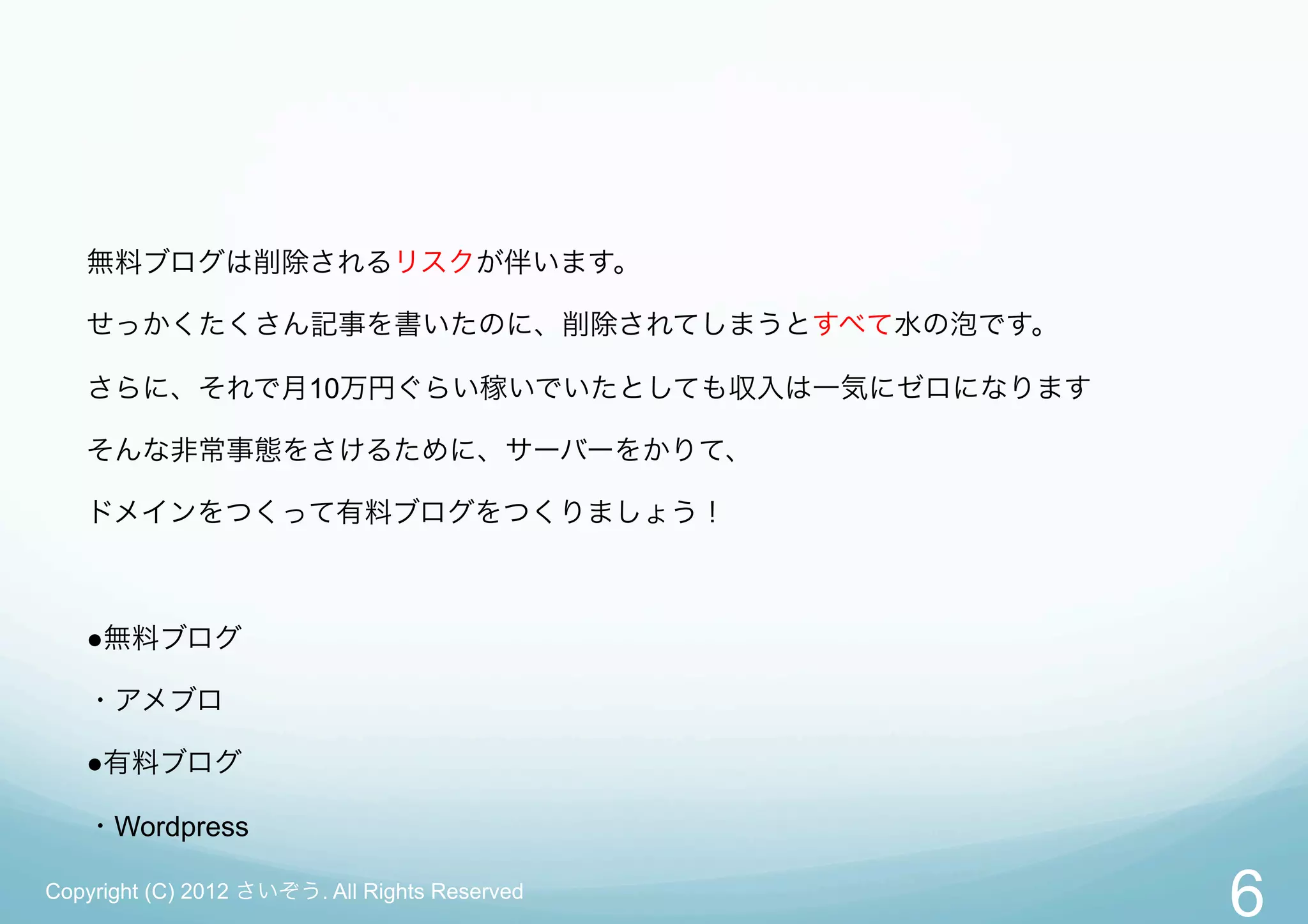 無料ブログは削除されるリスクが伴います。

   せっかくたくさん記事を書いたのに、削除されてしまうとすべて水の泡です。

   さらに、それで月10万円ぐらい稼いでいたとしても収入は一気にゼロになります

   そんな非常事態をさけるために、サーバーをかりて、

   ドメインをつくって有料ブログをつくりましょう！



   ●無料ブログ

   ・アメブロ

   ●有料ブログ

   ・Wordpress

Copyright (C) 2012 さいぞう. All Rights Reserved
                                               6
 