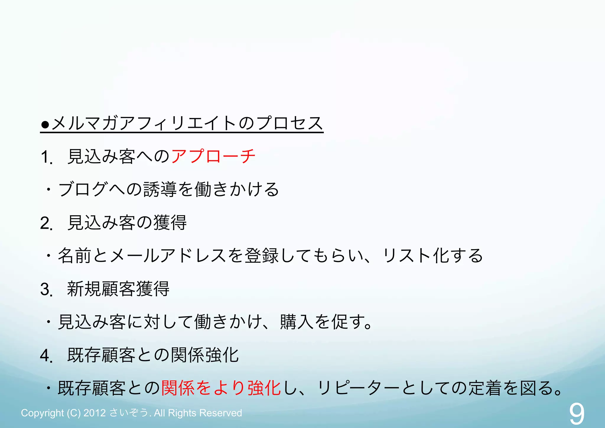 ●メルマガアフィリエイトのプロセス
   1．見込み客へのアプローチ
   ・ブログへの誘導を働きかける
   2．見込み客の獲得
   ・名前とメールアドレスを登録してもらい、リスト化する
   3．新規顧客獲得
   ・見込み客に対して働きかけ、購入を促す。
   4．既存顧客との関係強化
   ・既存顧客との関係をより強化し、リピーターとしての定着を図る。
Copyright (C) 2012 さいぞう. All Rights Reserved
                                               9
 