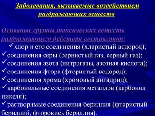 Заболевания, вызываемые воздействием
           раздражающих веществ

Основные группы токсических веществ
раздражающего действия составляют:
  хлор и его соединения (хлористый водород);
соединения серы (сернистый газ, серный газ);
соединения азота (нитрогазы, азотная кислота);
соединения фтора (фтористый водород);
соединения хрома (хромовый ангидрид);
карбонильные соединения металлов (карбонил
никеля);
растворимые соединения бериллия (фтористый
бериллий, фторокись бериллия).
 