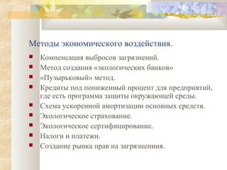 Методы экономического воздействия.
   Компенсация выбросов загрязнений.
   Метод создания «экологических банков»
   «Пузырьковый» метод.
   Кредиты под пониженный процент для предприятий,
    где есть программа защиты окружающей среды.
   Схема ускоренной амортизации основных средств.
   Экологическое страхование.
   Экологическое сертифицирование.
   Налоги и платежи.
   Создание рынка прав на загрязнениия.
 
