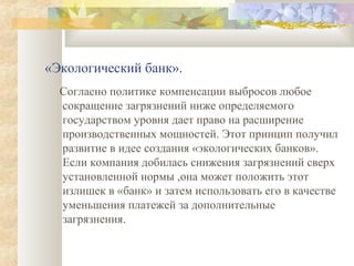 «Экологический банк».
  Согласно политике компенсации выбросов любое
  сокращение загрязнений ниже определяемого
  государством уровня дает право на расширение
  производственных мощностей. Этот принцип получил
  развитие в идее создания «экологических банков».
  Если компания добилась снижения загрязнений сверх
  установленной нормы ,она может положить этот
  излишек в «банк» и затем использовать его в качестве
  уменьшения платежей за дополнительные
  загрязнения.
 