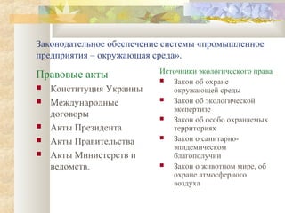 Законодательное обеспечение системы «промышленное
предприятия – окружающая среда».
                          Источники экологического права
Правовые акты               Закон об охране
   Конституция Украины      окружающей среды
   Международные           Закон об экологической
                             экспертизе
    договоры                Закон об особо охраняемых
   Акты Президента          территориях
   Акты Правительства      Закон о санитарно-
                             эпидемическом
   Акты Министерств и       благополучии
    ведомств.               Закон о животном мире, об
                             охране атмосферного
                             воздуха
 