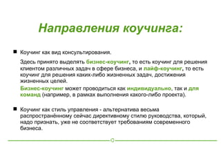Направления коучинга:
 Коучинг как вид консультирования.
  Здесь принято выделять бизнес-коучинг, то есть коучинг для решения
  клиентом различных задач в сфере бизнеса, и лайф-коучинг, то есть
  коучинг для решения каких-либо жизненных задач, достижения
  жизненных целей.
  Бизнес-коучинг может проводиться как индивидуально, так и для
  команд (например, в рамках выполнения какого-либо проекта).

 Коучинг как стиль управления - альтернатива весьма
  распространённому сейчас директивному стилю руководства, который,
  надо признать, уже не соответствует требованиям современного
  бизнеса.
 