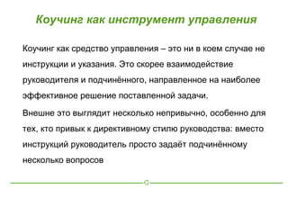 Коучинг как инструмент управления

Коучинг как средство управления – это ни в коем случае не
инструкции и указания. Это скорее взаимодействие
руководителя и подчинённого, направленное на наиболее
эффективное решение поставленной задачи.

Внешне это выглядит несколько непривычно, особенно для
тех, кто привык к директивному стилю руководства: вместо
инструкций руководитель просто задаёт подчинённому
несколько вопросов
 