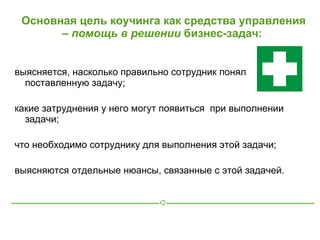 Основная цель коучинга как средства управления
       – помощь в решении бизнес-задач:


выясняется, насколько правильно сотрудник понял
  поставленную задачу;

какие затруднения у него могут появиться при выполнении
  задачи;

что необходимо сотруднику для выполнения этой задачи;

выясняются отдельные нюансы, связанные с этой задачей.
 
