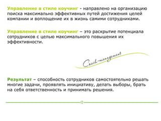 Управление в стиле коучинг - направлено на организацию
поиска максимально эффективных путей достижения целей
компании и воплощение их в жизнь самими сотрудниками.

Управление в стиле коучинг – это раскрытие потенциала
сотрудников с целью максимального повышения их
эффективности.




Результат – способность сотрудников самостоятельно решать
многие задачи, проявлять инициативу, делать выборы, брать
на себя ответственность и принимать решения.
 