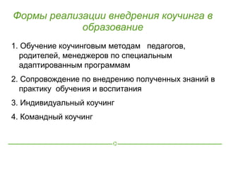 Формы реализации внедрения коучинга в
            образование
1. Обучение коучинговым методам педагогов,
  родителей, менеджеров по специальным
  адаптированным программам
2. Сопровождение по внедрению полученных знаний в
  практику обучения и воспитания
3. Индивидуальный коучинг
4. Командный коучинг
 