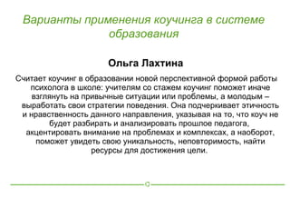 Варианты применения коучинга в системе
              образования

                       Ольга Лахтина
Считает коучинг в образовании новой перспективной формой работы
   психолога в школе: учителям со стажем коучинг поможет иначе
    взглянуть на привычные ситуации или проблемы, а молодым –
 выработать свои стратегии поведения. Она подчеркивает этичность
 и нравственность данного направления, указывая на то, что коуч не
        будет разбирать и анализировать прошлое педагога,
  акцентировать внимание на проблемах и комплексах, а наоборот,
     поможет увидеть свою уникальность, неповторимость, найти
                   ресурсы для достижения цели.
 