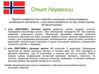 Опыт Норвегии
      Проект внедрения коуч-подхода в школьную систему Норвегии
   складывался постепенно, и его можно разделить на три этапа (автор
                            Ян Кристиансен)
1 этап (2002-2006г.) Целевая группа: директор, группа лидеров, учителя.
  Проведение коучинговых встреч (при соблюдении стандартов ICF, без советов,
  указаний), командный коучинг, обучающая программа навыкам стратегий
  успешного обучения для всех учеников первого класса, включая правописание и
  чтение ( для страдающих дислексией), мотивационные речи для всех учителей и
  родителей, консультации в процессе с целью улучшения стратегии и применения
  коучинга в группах с лидерами.
2 этап (2007-2009г.) Целевая группа: 60 учителей, 2 директора. Проведение
  тренингов во время школьных каникул в течение двух лет. Оно проходило в
  формате тренингов для 13 участников, в течение дня или за полдня. Проект
  прошел оценку независимой экспертной компании. Эксперты отметили, что
  учителя, задающие больше открытых вопросов, развивают в учениках особенно
  высокий уровень обучающей активности в классе.
3 этап. Индивидуальное консультирование и обучение инициативной группы
   учителей и завучей.
 