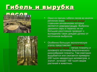 Гибель и вырубка
лесов     Одна из причин гибели лесов во многих
                         регионах мира кислотные дожди,
                         главными виновниками которых
                         являются электростанции. Выбросы
                         двуокиси серы и перенос их на
                         большие расстояния приводят к
                         выпадению таких дождей далеко от
                         источников выбросов.

                        Особенно большую экологическую
                         угрозу представляет истощение
                         тропических лесов - легких планеты и
                         основного источника биологического
                         разнообразия планеты. Там ежегодно
                         вырубается или сжигается примерно
                         200 тысяч квадратных километров, а
                         значит, исчезает 100 тысяч видов
                         растений и животных.
 