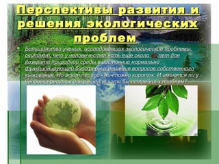 Перспективы развития и
решения экологических
      проблем
   Большинство ученых, исследовавших экологические проблемы,
    считают, что у человечества есть еще около 40 лет для
    возврата природной среды в состояние нормально
    функционирующей биосферы и решения вопросов собственного
    выживания. Но этот период - ничтожно короток. И имеются ли у
    человека ресурсы для решения хотя бы острейших проблем?
 