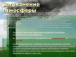 Загрязнение

    атмосферы
    Атмосферный воздух является самой важной жизнеобеспечивающей
    природной средой и представляет собой смесь газов и аэрозолей
    приземного слоя атмосферы, сложившуюся в ходе эволюции Земли,
    деятельности человека и находящуюся за пределами жилых,
    производственных и иных помещений именно поэтому в данном реферате
    этой проблеме уделено больше внимания. Результаты экологических
    исследований, как в Украине, так и за рубежом однозначно свидетельствуют
    о том, что загрязнение приземной атмосферы - самый мощный, постоянно
    действующий фактор воздействия на человека, пищевую цепь и окружающую
    среду.
             Процессы и источники загрязнения приземной атмосферы
             многочисленны и разнообразны.
             По происхождению они подразделяются на антропогенные и
             природные.
             Среди антропогенных к наиболее опасным процессам относятся
             сгорание топлива и мусора, ядерные реакции при получении атомной
             энергии, испытаниях ядерного оружия, металлургия и горячая
             металлообработка, различные химические производства, в том числе
             переработка нефти и газа, угля.
 