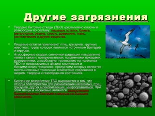 Другие загрязнения
   Твердые бытовые отходы (ТБО) чрезвычайно опасны и
    разнородны по составу: пищевые остатки, бумага,
    металлолом, резина, стекло, древесина, ткань,
    синтетические и другие вещества.

   Пищевые остатки привлекают птиц, грызунов, крупных
    животных, трупы которых являются источником бактерий
    и вирусов.
   Атмосферные осадки, солнечная радиация и выделение
    тепла в связи с поверхностными, подземными пожарами,
    возгораниями, способствуют протеканию на полигонах
    ТБО не предсказуемых физико-химических и
    биохимических процессов, продуктами которых являются
    многочисленные токсичные химические соединения в
    жидком, твердом и газообразном состояниях.

   Биогенное воздействие ТБО выражается в том, что
    отходы благоприятны для размножения насекомых, птиц,
    грызунов, других млекопитающих, микроорганизмов. При
    этом птицы и насекомые являются разносчиками
    болезнетворных бактерий и вирусов па большие
    расстояния.
 