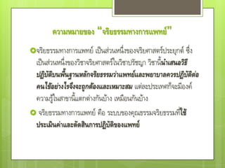 ความหมายของ “จริยธรรมทางการแพทย์”
จริยธรรมทางการแพทย์ เป็นส่วนหนึ่งของจริยศาสตร์ประยุกต์ ซึ่ง
 เป็นส่วนหนึ่งของวิชาจริยศาสตร์ในวิชาปรัชญา วิชานีนาเสนอวิธี
                                                  ้
 ปฏิบัติบนพื้นฐานหลักจริยธรรมว่าแพทย์และพยาบาลควรปฏิบัติต่อ
 คนไข้อย่างไรจึงจะถูกต้องและเหมาะสม แต่ละประเทศก็จะมีองค์
 ความรู้ในสาขานี้แตกต่างกันบ้าง เหมือนกันบ้าง
 จริยธรรมทางการแพทย์ คือ ระบบของคุณธรรมจริยธรรมทีใช้   ่
 ประเมินค่าและตัดสินการปฏิบัติของแพทย์
 