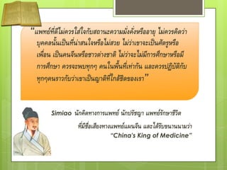 “แพทย์ที่ดีไม่ควรใส่ใจกับสถานะความมั่งคั่งหรืออายุ ไม่ควรคิดว่า
  บุคคลนั้นเป็นที่น่าสนใจหรือไม่สวย ไม่ว่าเขาจะเป็นศัตรูหรือ
  เพื่อน เป็นคนจีนหรือชาวต่างชาติ ไม่ว่าจะไม่มการศึกษาหรือมี
                                              ี
  การศึกษา ควรจะพบทุกๆ คนในพื้นที่เท่ากัน และควรปฏิบัติกับ
  ทุกๆคนราวกับว่าเขาเป็นญาติที่ใกล้ชิดของเรา”


   Sun Simiao    นักคิดทางการแพทย์ นักปรัชญา แพทย์รักษาชีวิต
                  ทีมีชื่อเสียงทางแพทย์แผนจีน และได้รับขนานนามว่า
                    ่
                                “China's King of Medicine”
 