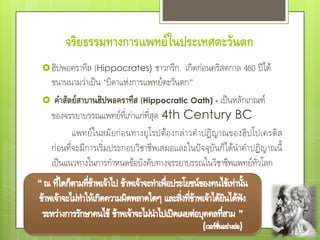 จริยธรรมทางการแพทย์ในประเทศตะวันตก
 ฮิปพอคราทีส (Hippocrates) ชาวกรีก            เกิดก่อนคริสตกาล 460 ปีได้
 ขนานนามว่าเป็น "บิดาแห่งการแพทย์ตะวันตก”
 คาสัตย์สาบานฮิปพอคราทีส (Hippocratic Oath) - เป็นหลักเกณฑ์
 ของจรรยาบรรณแพทย์ที่เก่าแก่ที่สุด 4th Century BC
        แพทย์ ใ นสมั ยก่ อ นทางยุ โ รปต้อ งกล่ าวค าปฏิ ญ าณของฮิ ป โปเครติ ส
 ก่อนที่จะมีการเริ่มประกอบวิชาชีพเสมอและในปัจจุบันก็ได้นาคาปฏิญาณนี้
 เป็นแนวทางในการกาหนดข้อบังคับทางจรรยาบรรณในวิชาชีพแพทย์ทั่วโลก
 